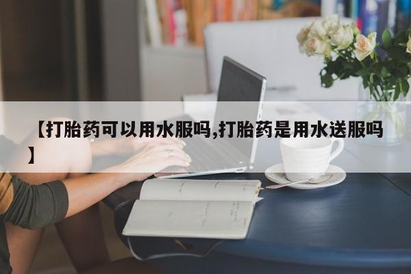 米索前列醇在线下单【打胎药可以用水服吗,打胎药是用水送服吗】
