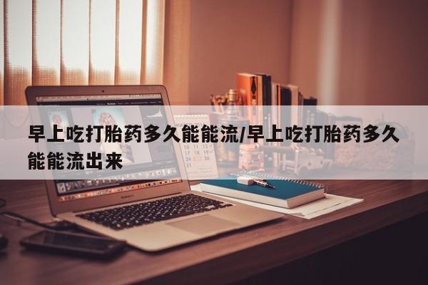 米索前列醇在线下单早上吃打胎药多久能能流/早上吃打胎药多久能能流出来