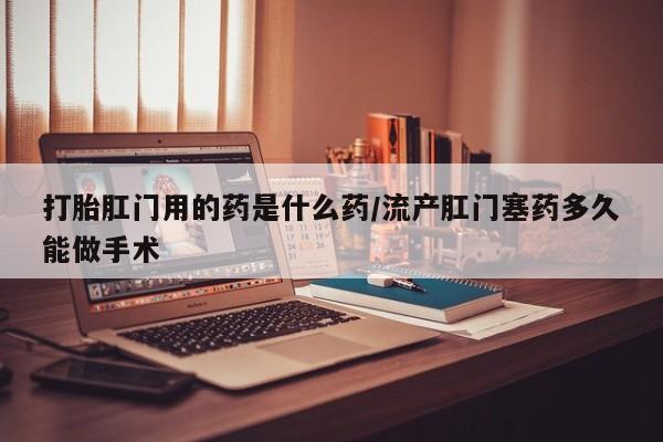 米索前列醇在线下单打胎肛门用的药是什么药/流产肛门塞药多久能做手术