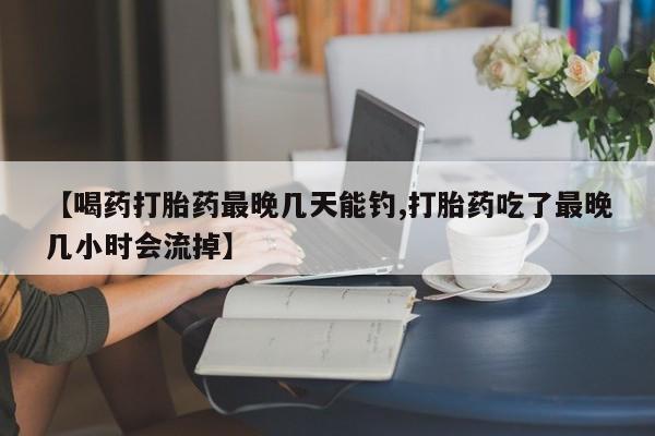 米索前列醇在线下单【喝药打胎药最晚几天能钓,打胎药吃了最晚几小时会流掉】