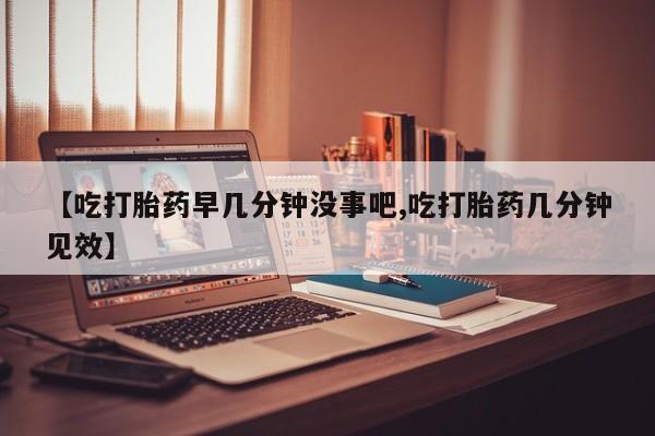 米索前列醇在线下单【吃打胎药早几分钟没事吧,吃打胎药几分钟见效】