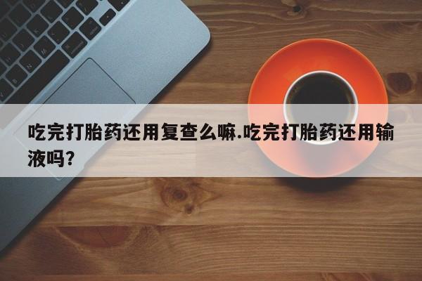 米索前列醇在线下单吃完打胎药还用复查么嘛.吃完打胎药还用输液吗？