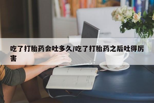 米索前列醇在线下单吃了打胎药会吐多久/吃了打胎药之后吐得厉害