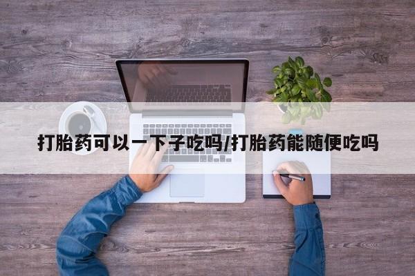 米索前列醇在线下单打胎药可以一下子吃吗/打胎药能随便吃吗