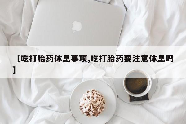 米索前列醇在线下单【吃打胎药休息事项,吃打胎药要注意休息吗】