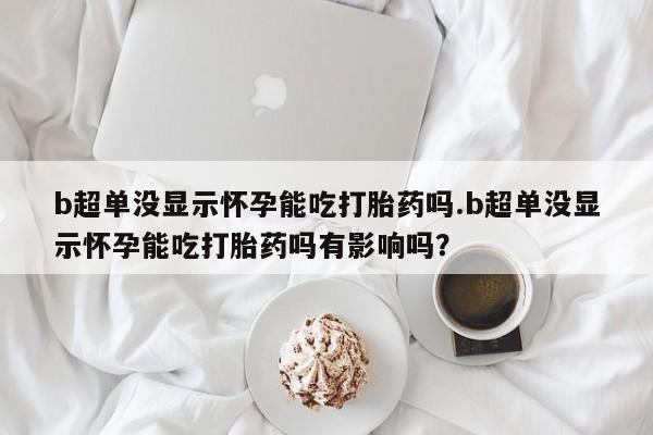 米索前列醇在线下单b超单没显示怀孕能吃打胎药吗.b超单没显示怀孕能吃打胎药吗有影响吗？