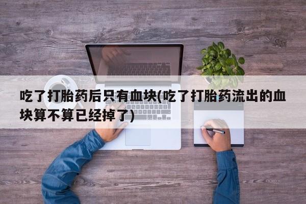 米索前列醇在线下单吃了打胎药后只有血块(吃了打胎药流出的血块算不算已经掉了)