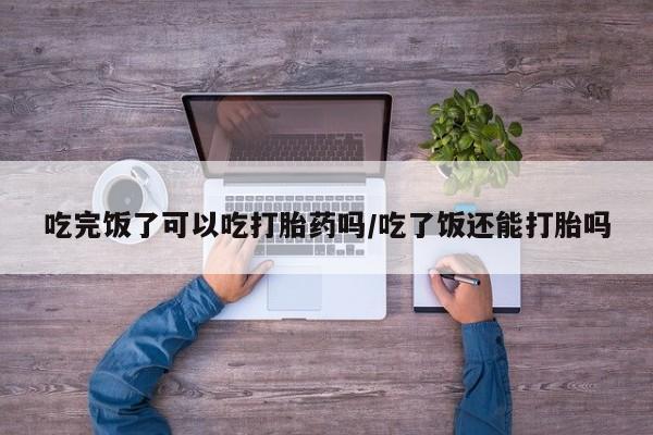 米索前列醇在线下单吃完饭了可以吃打胎药吗/吃了饭还能打胎吗