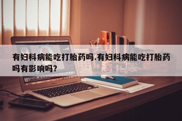 米索前列醇在线下单有妇科病能吃打胎药吗.有妇科病能吃打胎药吗有影响吗？
