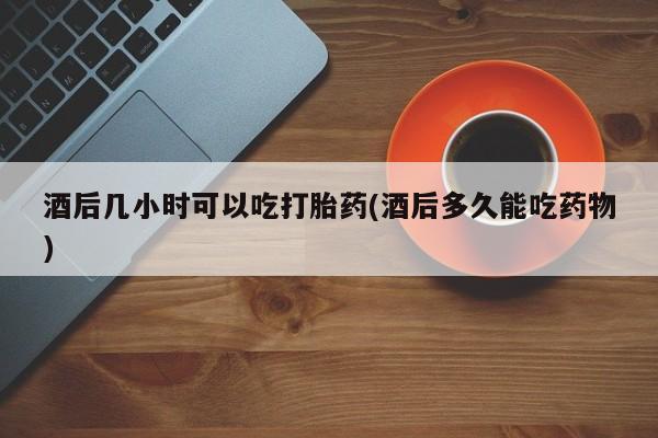 米索前列醇在线下单酒后几小时可以吃打胎药(酒后多久能吃药物)