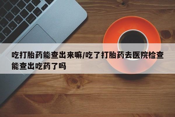 米索前列醇在线下单吃打胎药能查出来嘛/吃了打胎药去医院检查能查出吃药了吗