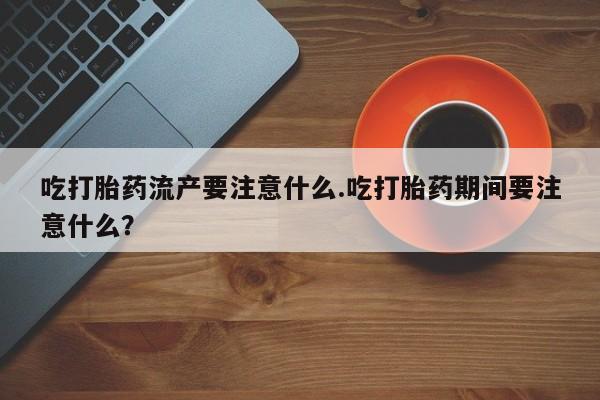 米索前列醇在线下单吃打胎药流产要注意什么.吃打胎药期间要注意什么？