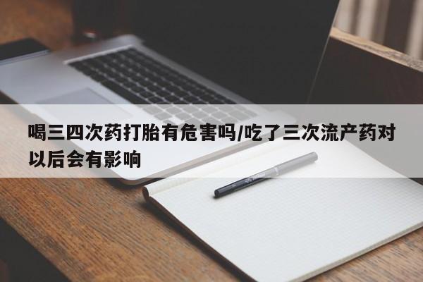 米索前列醇在线下单喝三四次药打胎有危害吗/吃了三次流产药对以后会有影响