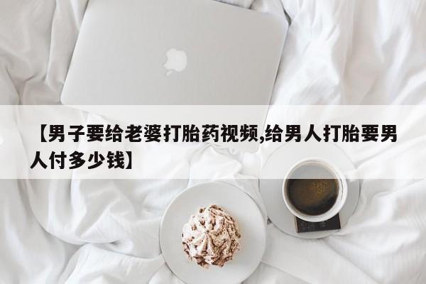 米索前列醇在线下单【男子要给老婆打胎药视频,给男人打胎要男人付多少钱】