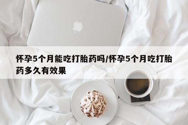 米索前列醇在线下单怀孕5个月能吃打胎药吗/怀孕5个月吃打胎药多久有效果
