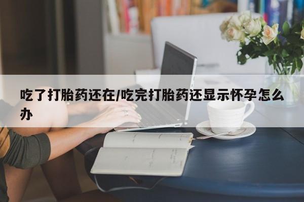 米索前列醇在线下单吃了打胎药还在/吃完打胎药还显示怀孕怎么办