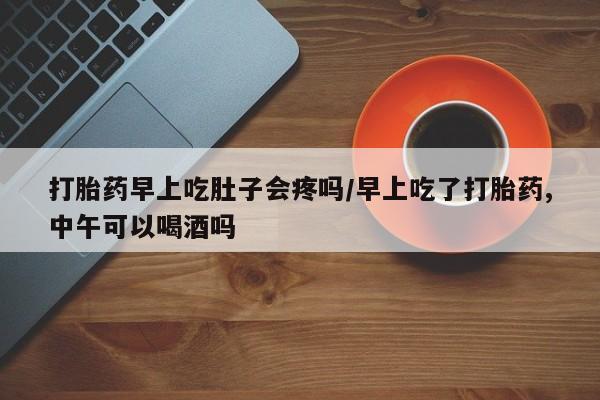 米索前列醇在线下单打胎药早上吃肚子会疼吗/早上吃了打胎药,中午可以喝酒吗