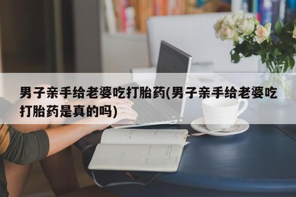 米索前列醇在线下单男子亲手给老婆吃打胎药(男子亲手给老婆吃打胎药是真的吗)