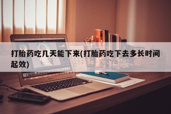 米索前列醇在线下单打胎药吃几天能下来(打胎药吃下去多长时间起效)