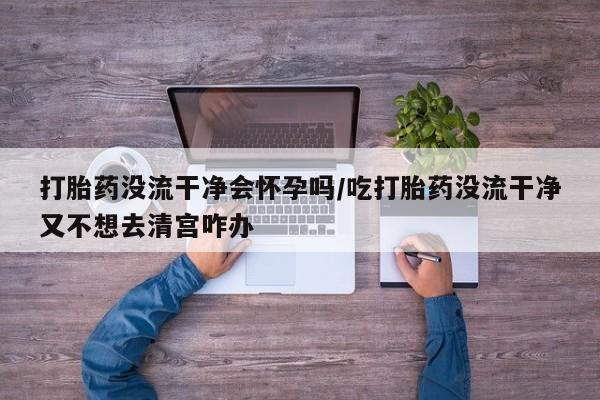 米索前列醇在线下单打胎药没流干净会怀孕吗/吃打胎药没流干净又不想去清宫咋办
