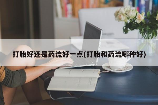 米索前列醇在线下单打胎好还是药流好一点(打胎和药流哪种好)