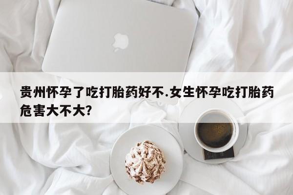米索前列醇在线下单贵州怀孕了吃打胎药好不.女生怀孕吃打胎药危害大不大？