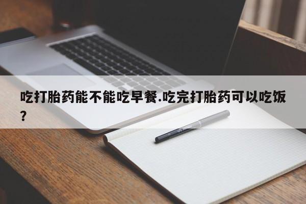 米索前列醇在线下单吃打胎药能不能吃早餐.吃完打胎药可以吃饭？