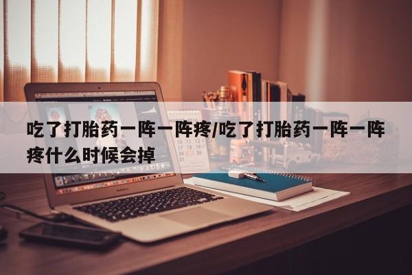米索前列醇在线下单吃了打胎药一阵一阵疼/吃了打胎药一阵一阵疼什么时候会掉