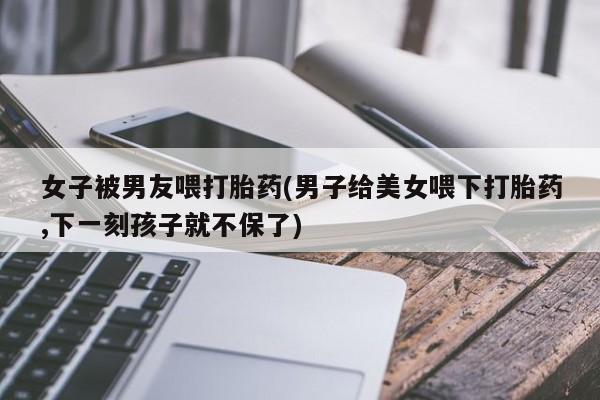 米索前列醇在线下单女子被男友喂打胎药(男子给美女喂下打胎药,下一刻孩子就不保了)