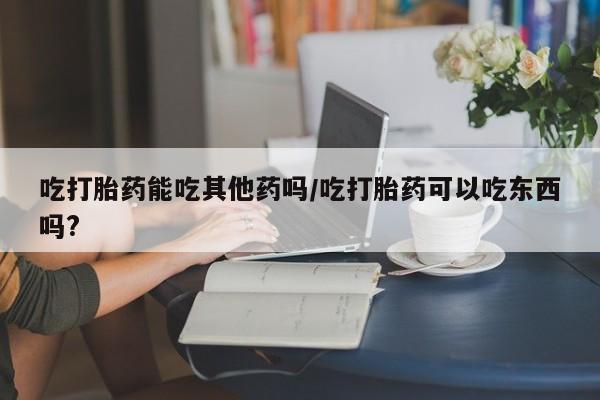 米索前列醇在线下单吃打胎药能吃其他药吗/吃打胎药可以吃东西吗?