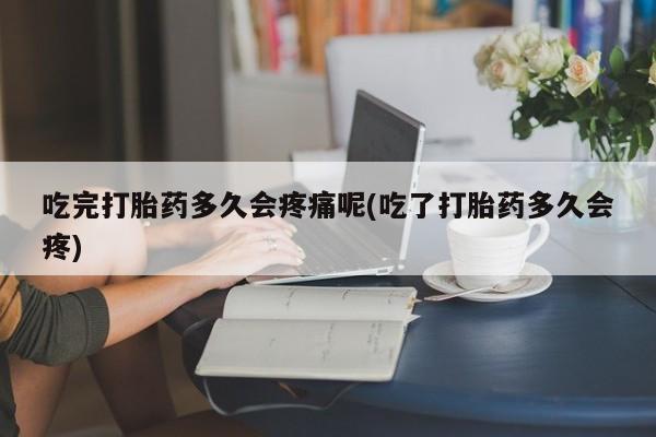 米索前列醇在线下单吃完打胎药多久会疼痛呢(吃了打胎药多久会疼)
