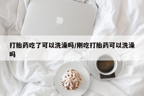 米索前列醇在线下单打胎药吃了可以洗澡吗/刚吃打胎药可以洗澡吗