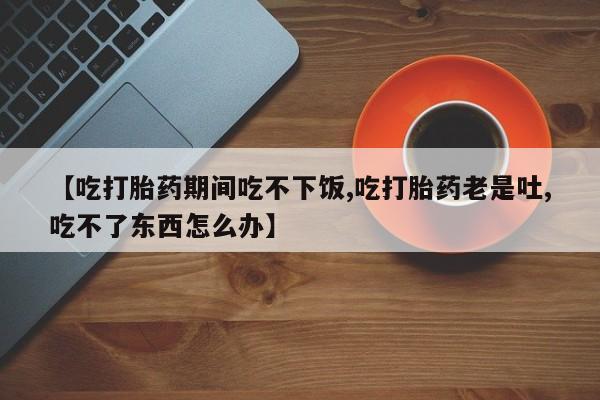 米索前列醇在线下单【吃打胎药期间吃不下饭,吃打胎药老是吐,吃不了东西怎么办】