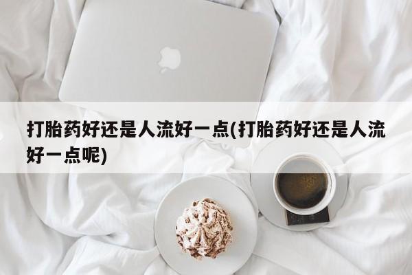 米索前列醇在线下单打胎药好还是人流好一点(打胎药好还是人流好一点呢)
