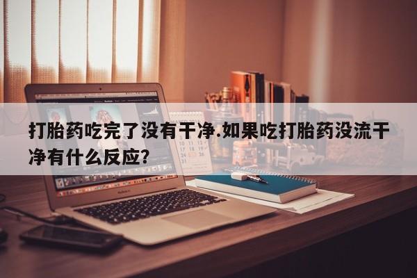 米索前列醇在线下单打胎药吃完了没有干净.如果吃打胎药没流干净有什么反应？