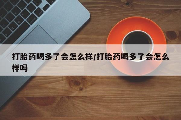 米索前列醇在线下单打胎药喝多了会怎么样/打胎药喝多了会怎么样吗