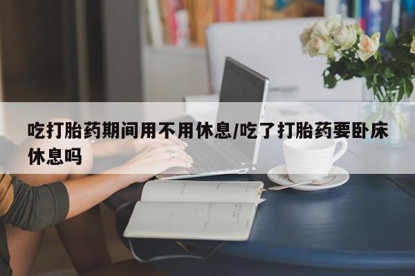 米索前列醇在线下单吃打胎药期间用不用休息/吃了打胎药要卧床休息吗