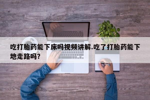 米索前列醇在线下单吃打胎药能下床吗视频讲解.吃了打胎药能下地走路吗？