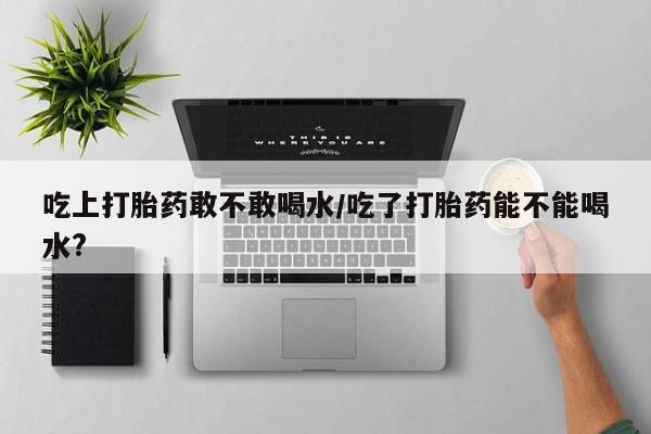 米索前列醇在线下单吃上打胎药敢不敢喝水/吃了打胎药能不能喝水?