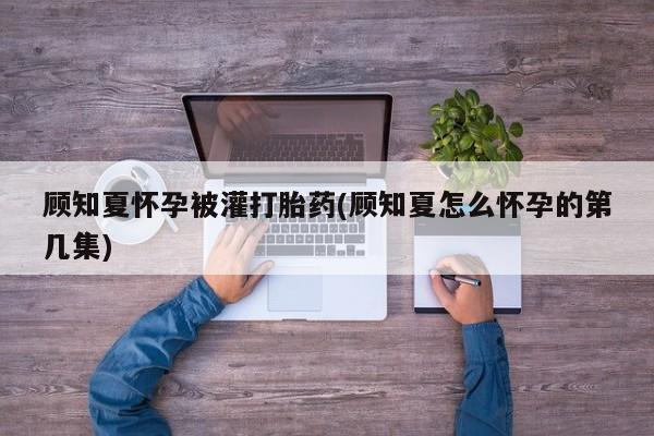 米索前列醇在线下单顾知夏怀孕被灌打胎药(顾知夏怎么怀孕的第几集)