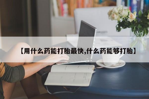 米索前列醇在线下单【用什么药能打胎最快,什么药能够打胎】