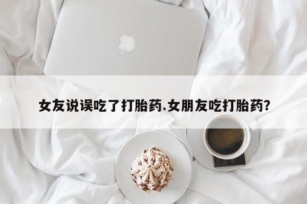 米索前列醇在线下单女友说误吃了打胎药.女朋友吃打胎药？