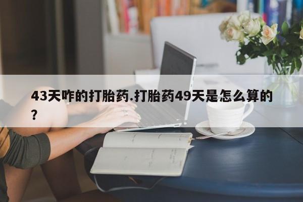 米索前列醇在线下单43天咋的打胎药.打胎药49天是怎么算的？