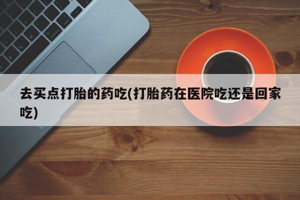 米索前列醇在线下单去买点打胎的药吃(打胎药在医院吃还是回家吃)