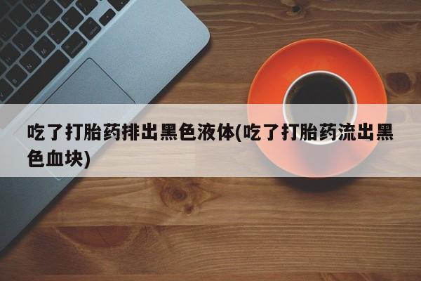 米索前列醇在线下单吃了打胎药排出黑色液体(吃了打胎药流出黑色血块)