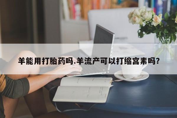米索前列醇在线下单羊能用打胎药吗.羊流产可以打缩宫素吗？