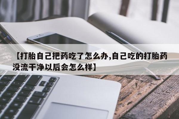 米索前列醇在线下单【打胎自己把药吃了怎么办,自己吃的打胎药没流干净以后会怎么样】