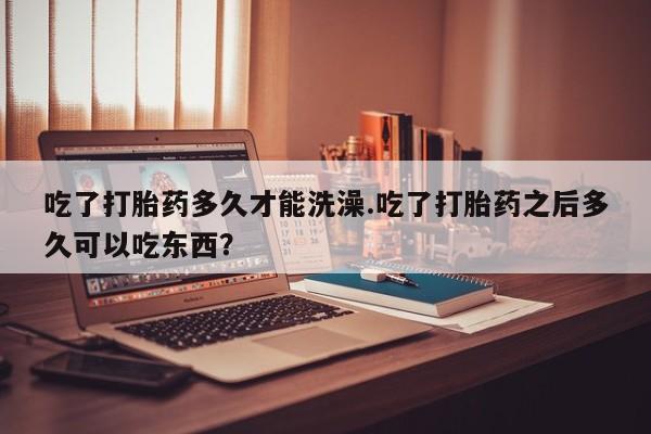 米索前列醇在线下单吃了打胎药多久才能洗澡.吃了打胎药之后多久可以吃东西？