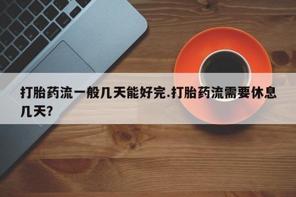 米索前列醇在线下单打胎药流一般几天能好完.打胎药流需要休息几天？