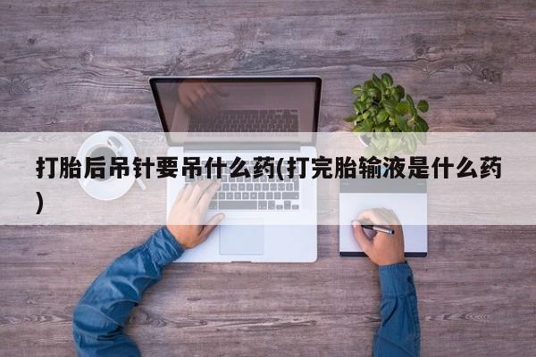 米索前列醇在线下单打胎后吊针要吊什么药(打完胎输液是什么药)